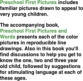 Preschool First Pictures includes familiar pictures drawn to appeal to very young children.
The accompanying book, Preschool First Pictures and Words presents each of the color pictures in reproducible line drawings. Also in this book you'll find discussions to help you get to know the one, two and three year old child, followed by suggestions for stimulating language at each of these ages.



















